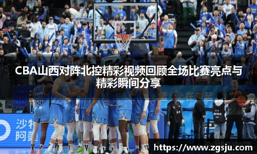 CBA山西对阵北控精彩视频回顾全场比赛亮点与精彩瞬间分享
