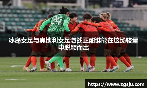冰岛女足与奥地利女足激战正酣谁能在这场较量中脱颖而出